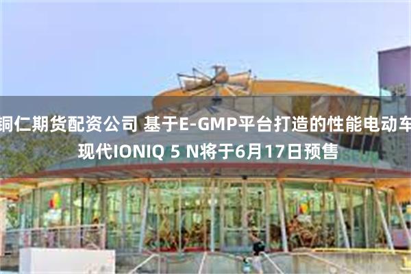 铜仁期货配资公司 基于E-GMP平台打造的性能电动车 现代IONIQ 5 N将于6月17日预售