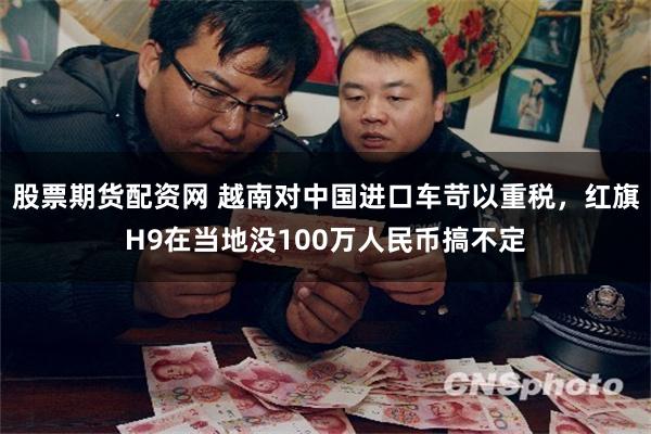 股票期货配资网 越南对中国进口车苛以重税，红旗H9在当地没100万人民币搞不定