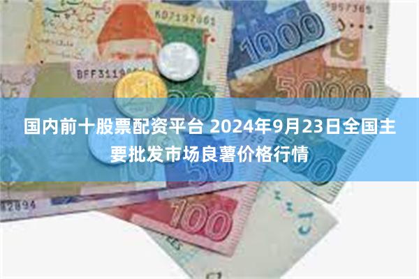 国内前十股票配资平台 2024年9月23日全国主要批发市场良薯价格行情