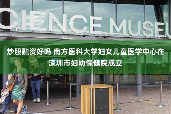 炒股融资好吗 南方医科大学妇女儿童医学中心在深圳市妇幼保健院成立