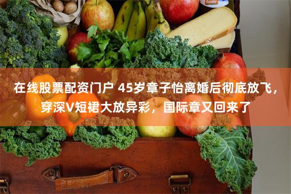 在线股票配资门户 45岁章子怡离婚后彻底放飞，穿深V短裙大放异彩，国际章又回来了