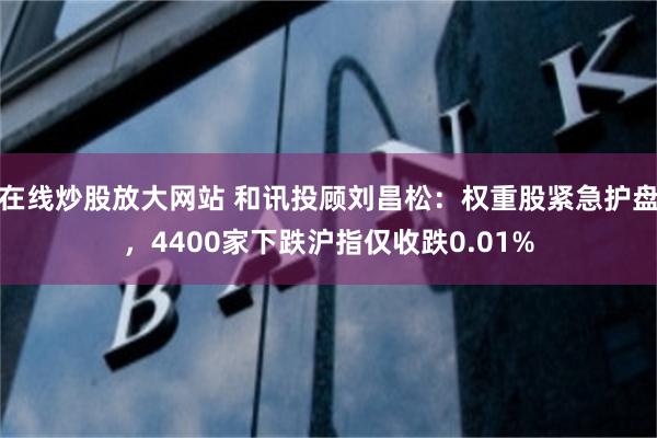 在线炒股放大网站 和讯投顾刘昌松：权重股紧急护盘，4400家下跌沪指仅收跌0.01%