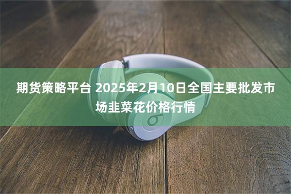 期货策略平台 2025年2月10日全国主要批发市场韭菜花价格行情