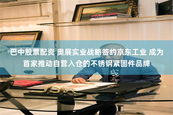 巴中股票配资 奥展实业战略签约京东工业 成为首家推动自营入仓的不锈钢紧固件品牌